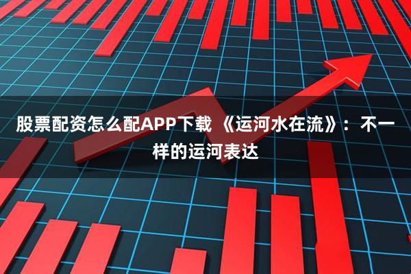 股票配资怎么配APP下载 《运河水在流》：不一样的运河表达