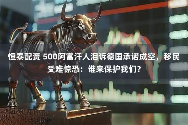 恒泰配资 500阿富汗人泪诉德国承诺成空，移民受难惊恐：谁来保护我们？