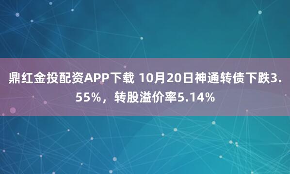 鼎红金投配资APP下载 10月20日神通转债下跌3.55%，转股溢价率5.14%