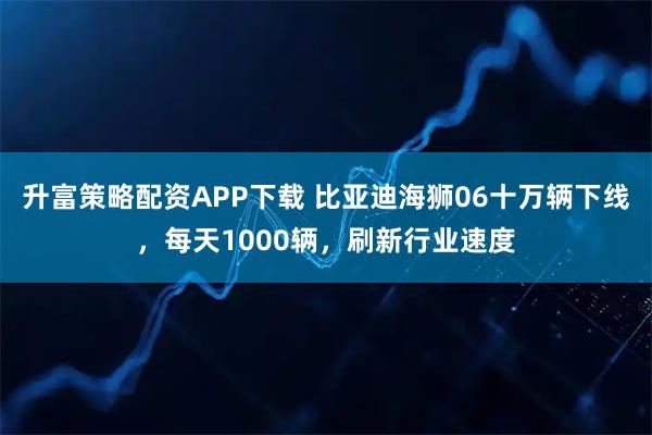 升富策略配资APP下载 比亚迪海狮06十万辆下线，每天1000辆，刷新行业速度