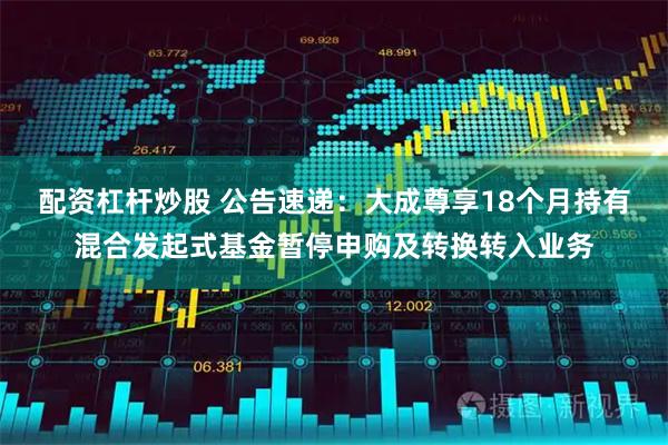 配资杠杆炒股 公告速递：大成尊享18个月持有混合发起式基金暂停申购及转换转入业务