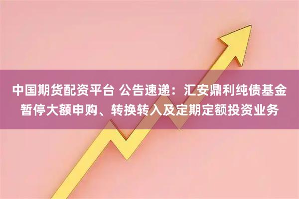 中国期货配资平台 公告速递:汇安鼎利纯债基金暂停大额申购、转换转入及定期定额投资业务