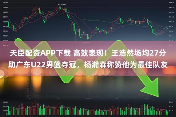 天臣配资APP下载 高效表现！王浩然场均27分助广东U22男篮夺冠，杨瀚森称赞他为最佳队友