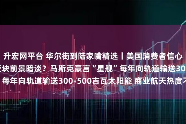升宏网平台 华尔街到陆家嘴精选丨美国消费者信心跌至历史低位 消费板块前景暗淡？马斯克豪言“星舰”每年向轨道输送300-500吉瓦太阳能 商业航天热度不减