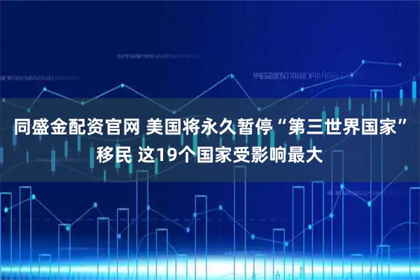 同盛金配资官网 美国将永久暂停“第三世界国家”移民 这19个国家受影响最大
