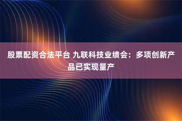 股票配资合法平台 九联科技业绩会：多项创新产品已实现量产