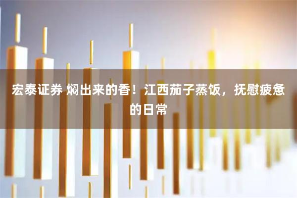 宏泰证券 焖出来的香!江西茄子蒸饭,抚慰疲惫的日常