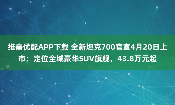 维嘉优配APP下载 全新坦克700官宣4月20日上市:定位全域豪华SUV旗舰,43.8万元起