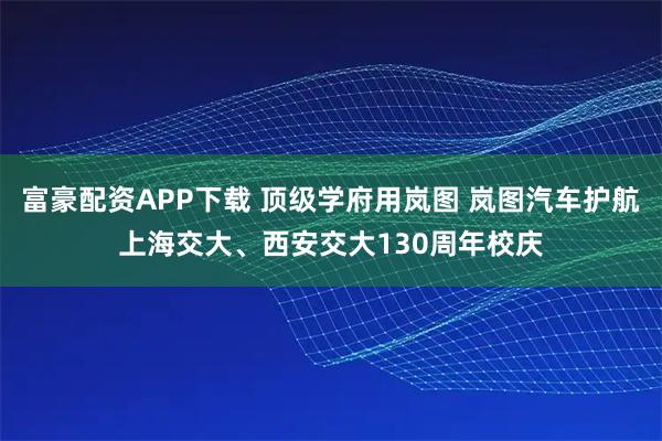 富豪配资APP下载 顶级学府用岚图 岚图汽车护航上海交大、西安交大130周年校庆