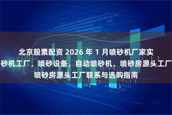 北京股票配资 2026 年 1 月喷砂机厂家实力推荐：百通喷砂机工厂，喷砂设备，自动喷砂机，喷砂房源头工厂联系与选购指南