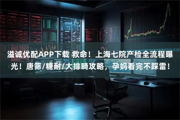 溢诚优配APP下载 救命！上海七院产检全流程曝光！唐筛/糖耐/大排畸攻略，孕妈看完不踩雷！