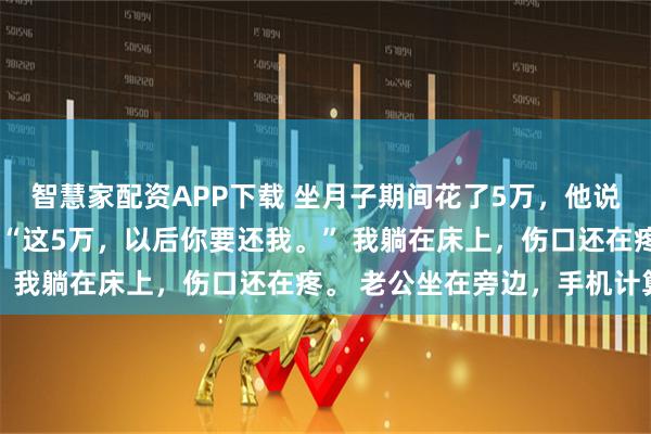 智慧家配资APP下载 坐月子期间花了5万，他说以后要我还 林念周翰 “这5万，以后你要还我。” 我躺在床上，伤口还在疼。 老公坐在旁边，手机计算
