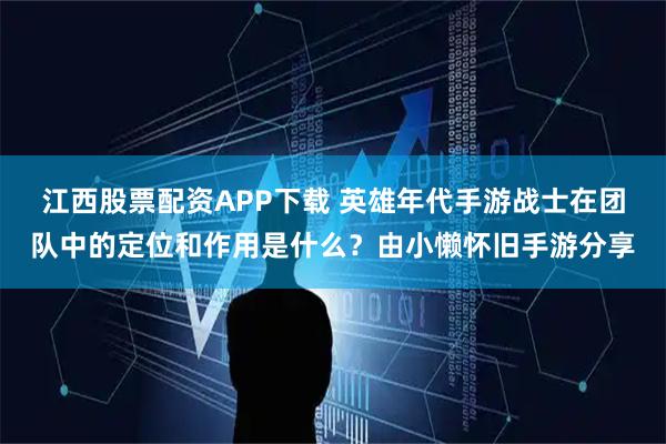 江西股票配资APP下载 英雄年代手游战士在团队中的定位和作用是什么？由小懒怀旧手游分享