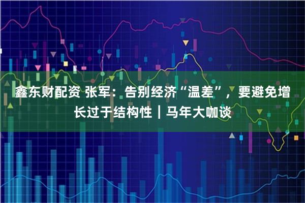 鑫东财配资 张军：告别经济“温差”，要避免增长过于结构性︱马年大咖谈