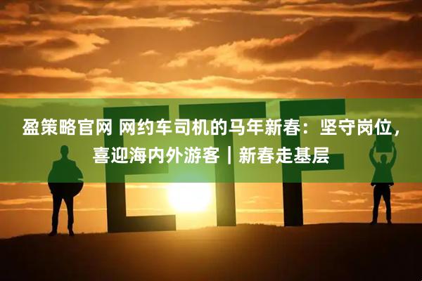 盈策略官网 网约车司机的马年新春：坚守岗位，喜迎海内外游客｜新春走基层