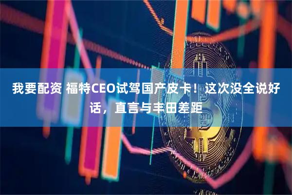 我要配资 福特CEO试驾国产皮卡!这次没全说好话,直言与丰田差距