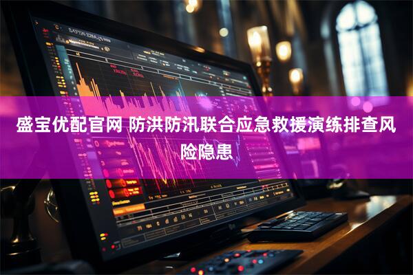盛宝优配官网 防洪防汛联合应急救援演练排查风险隐患