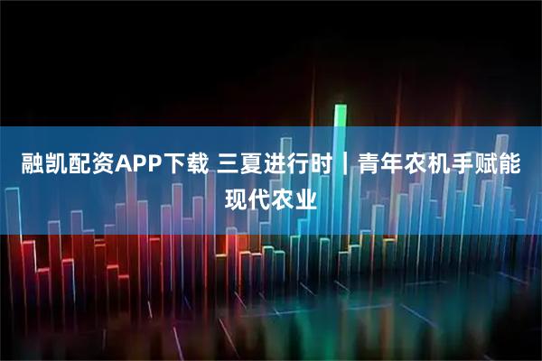 融凯配资APP下载 三夏进行时|青年农机手赋能现代农业