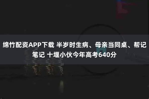 绵竹配资APP下载 半岁时生病、母亲当同桌、帮记笔记 十堰小伙今年高考640分