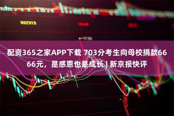 配资365之家APP下载 703分考生向母校捐款6666元，是感恩也是成长 | 新京报快评