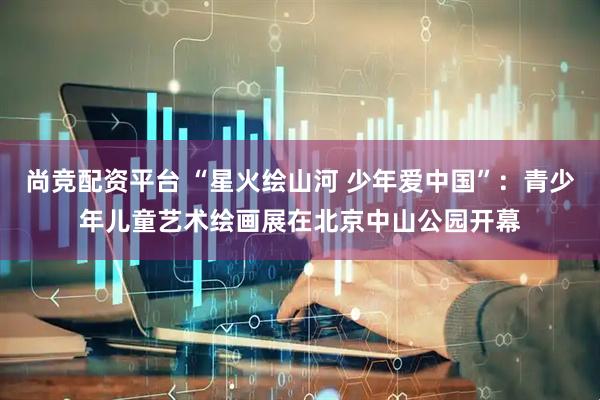 尚竞配资平台 “星火绘山河 少年爱中国”：青少年儿童艺术绘画展在北京中山公园开幕