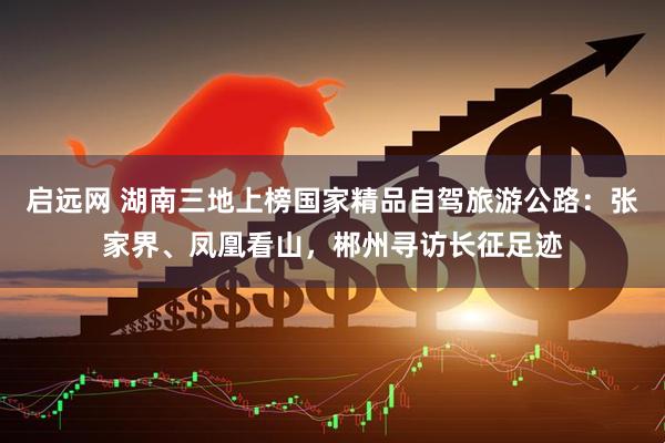 启远网 湖南三地上榜国家精品自驾旅游公路：张家界、凤凰看山，郴州寻访长征足迹