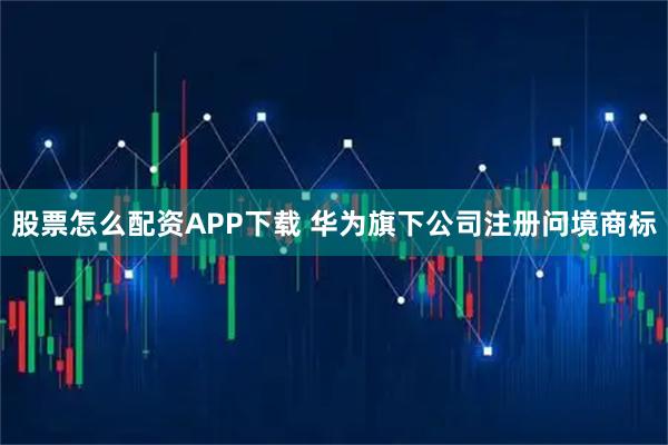 股票怎么配资APP下载 华为旗下公司注册问境商标