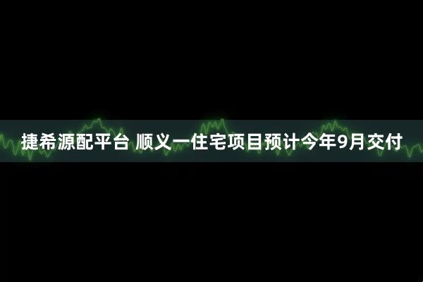 捷希源配平台 顺义一住宅项目预计今年9月交付