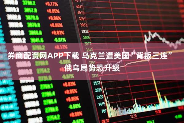 券商配资网APP下载 乌克兰遭美国“背叛三连” 俄乌局势恐升级
